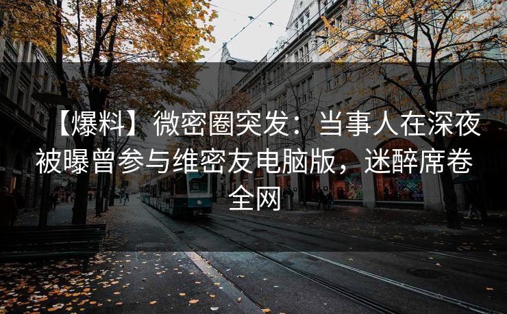 【爆料】微密圈突发：当事人在深夜被曝曾参与维密友电脑版，迷醉席卷全网