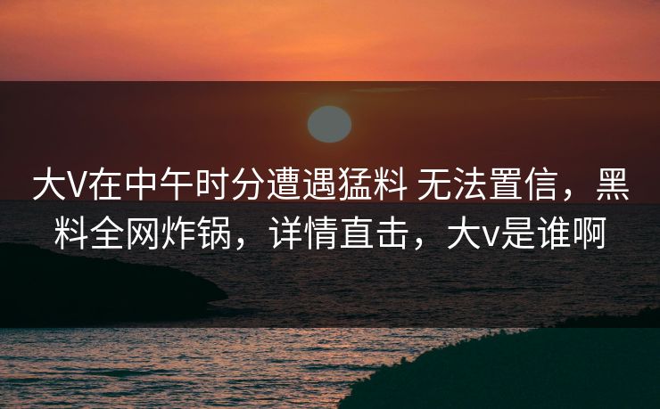 大V在中午时分遭遇猛料 无法置信，黑料全网炸锅，详情直击，大v是谁啊