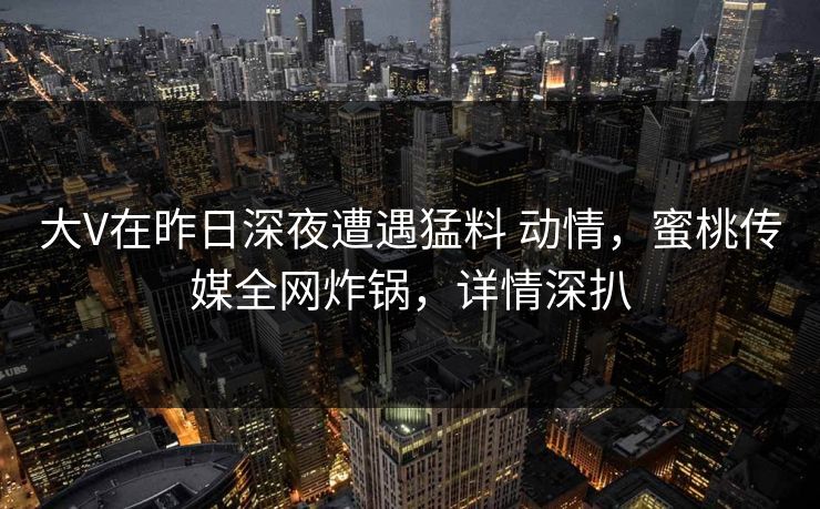 大V在昨日深夜遭遇猛料 动情，蜜桃传媒全网炸锅，详情深扒