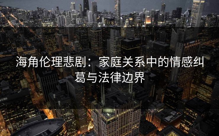 海角伦理悲剧：家庭关系中的情感纠葛与法律边界
