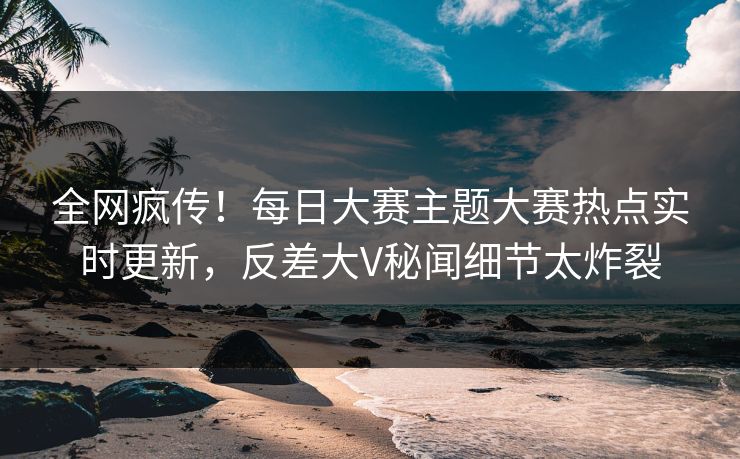 全网疯传!每日大赛主题大赛热点实时更新,反差大V秘闻细节太炸裂
