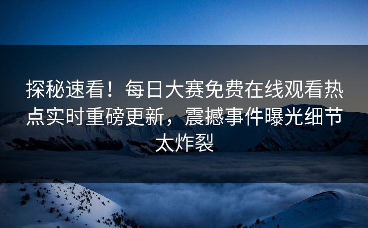 探秘速看！每日大赛免费在线观看热点实时重磅更新，震撼事件曝光细节太炸裂