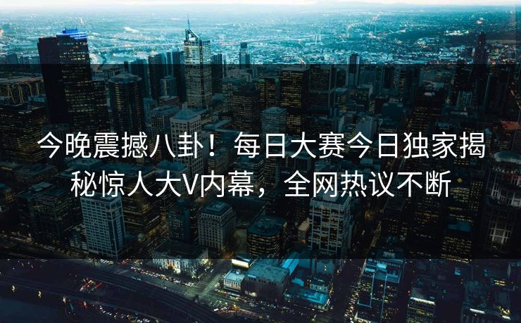 今晚震撼八卦！每日大赛今日独家揭秘惊人大V内幕，全网热议不断