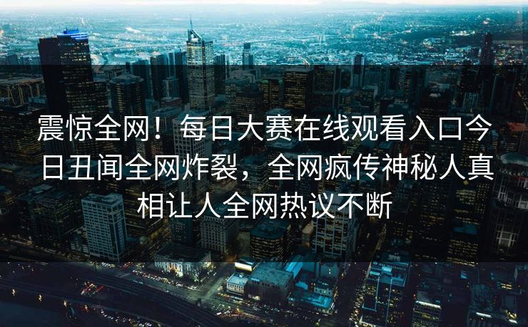 震惊全网！每日大赛在线观看入口今日丑闻全网炸裂，全网疯传神秘人真相让人全网热议不断