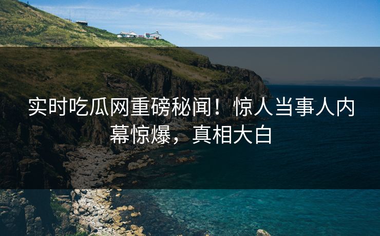实时吃瓜网重磅秘闻！惊人当事人内幕惊爆，真相大白