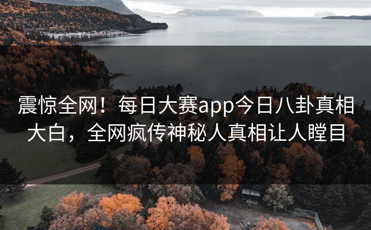 震惊全网！每日大赛app今日八卦真相大白，全网疯传神秘人真相让人瞠目