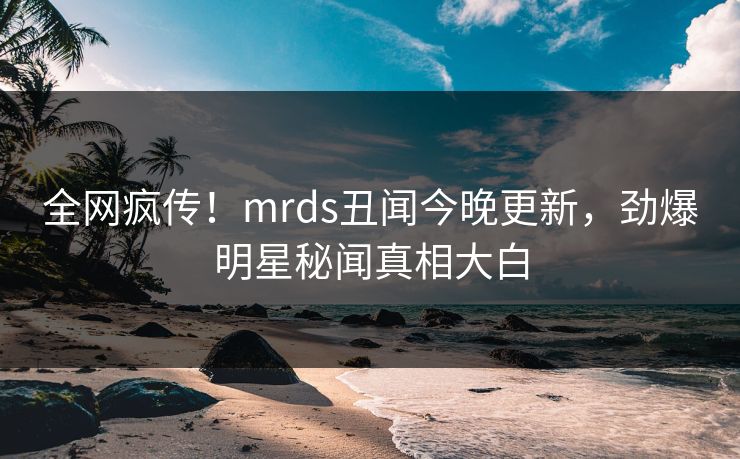 全网疯传！mrds丑闻今晚更新，劲爆明星秘闻真相大白