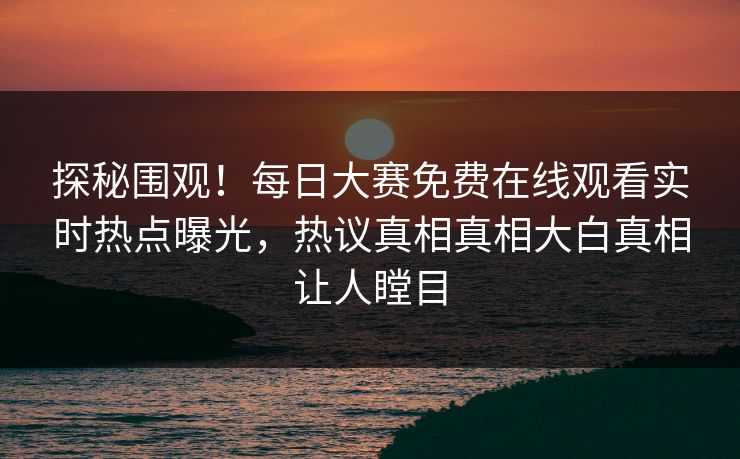 探秘围观！每日大赛免费在线观看实时热点曝光，热议真相真相大白真相让人瞠目