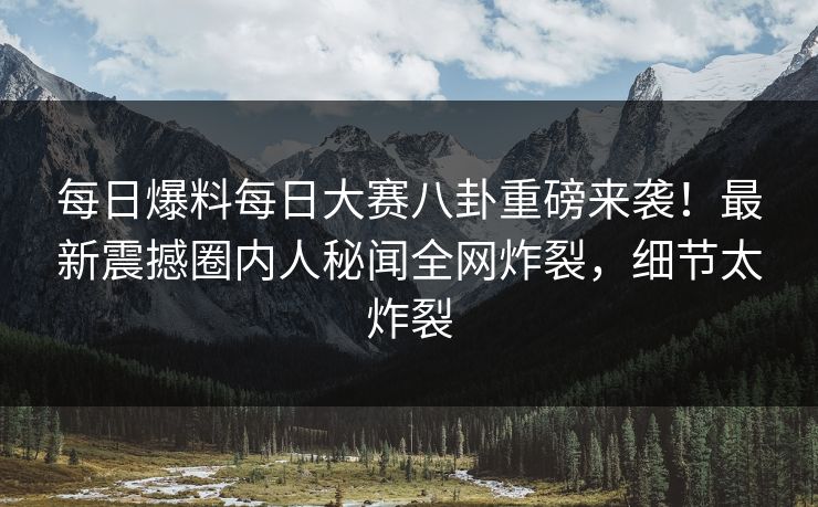 每日爆料每日大赛八卦重磅来袭！最新震撼圈内人秘闻全网炸裂，细节太炸裂