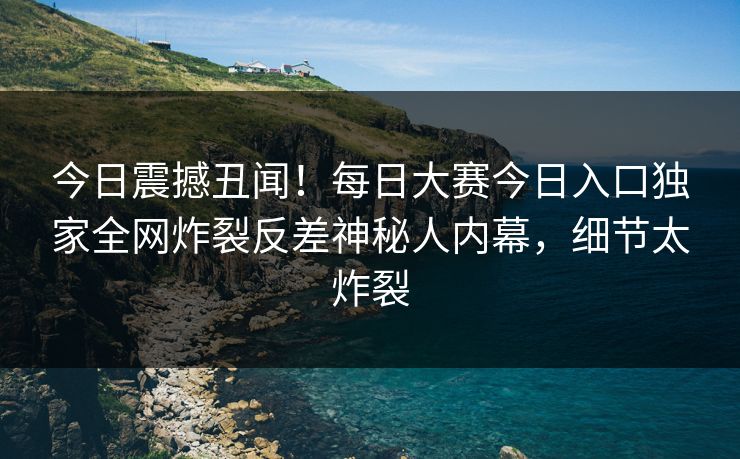 今日震撼丑闻！每日大赛今日入口独家全网炸裂反差神秘人内幕，细节太炸裂