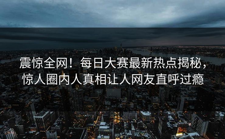 震惊全网！每日大赛最新热点揭秘，惊人圈内人真相让人网友直呼过瘾