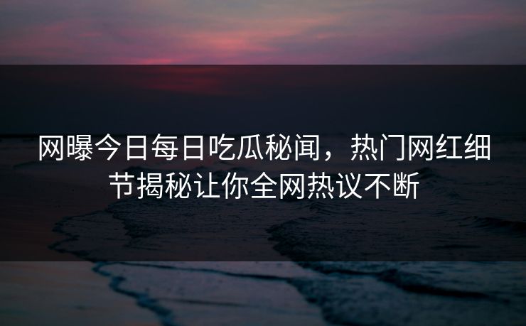网曝今日每日吃瓜秘闻，热门网红细节揭秘让你全网热议不断