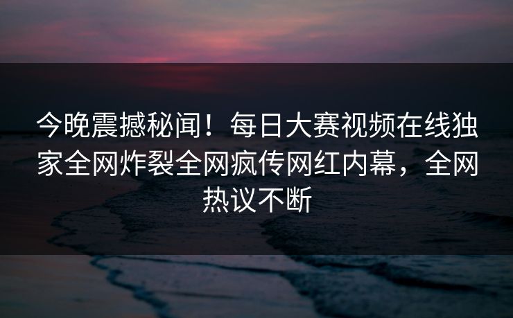 今晚震撼秘闻！每日大赛视频在线独家全网炸裂全网疯传网红内幕，全网热议不断