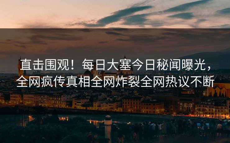 直击围观！每日大塞今日秘闻曝光，全网疯传真相全网炸裂全网热议不断