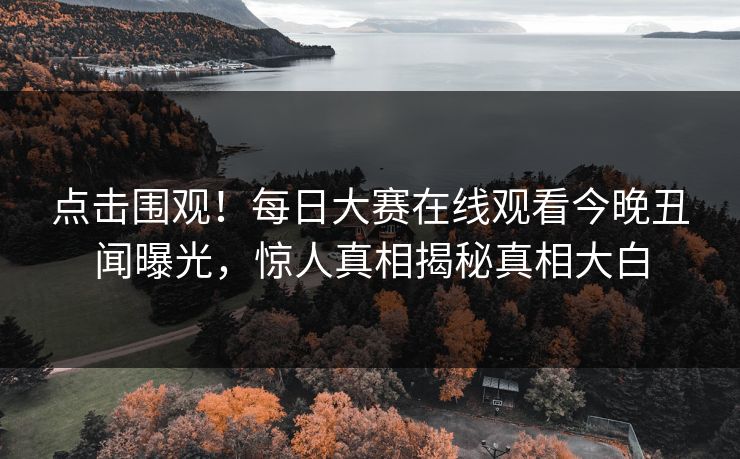 点击围观！每日大赛在线观看今晚丑闻曝光，惊人真相揭秘真相大白