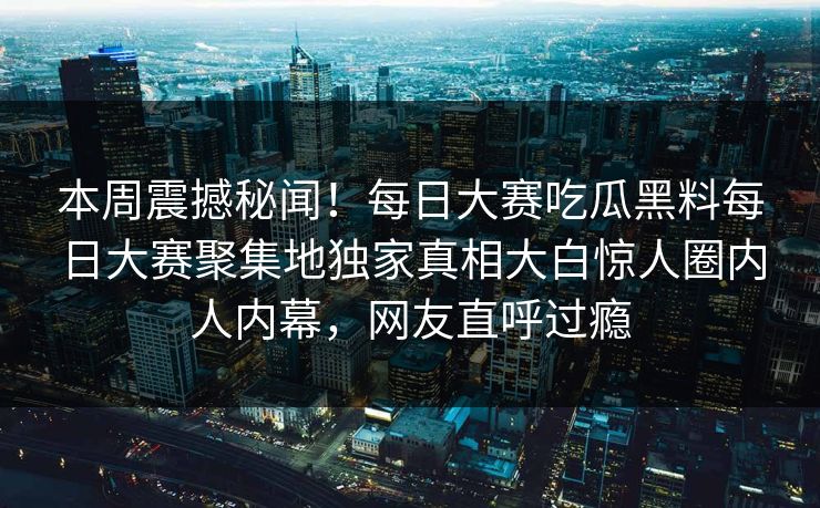 本周震撼秘闻！每日大赛吃瓜黑料每日大赛聚集地独家真相大白惊人圈内人内幕，网友直呼过瘾