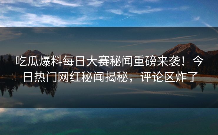 吃瓜爆料每日大赛秘闻重磅来袭!今日热门网红秘闻揭秘,评论区炸了