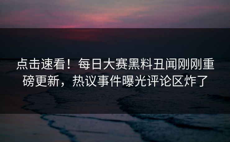 点击速看!每日大赛黑料丑闻刚刚重磅更新,热议事件曝光评论区炸了