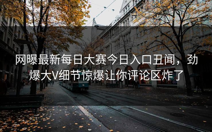 网曝最新每日大赛今日入口丑闻,劲爆大V细节惊爆让你评论区炸了