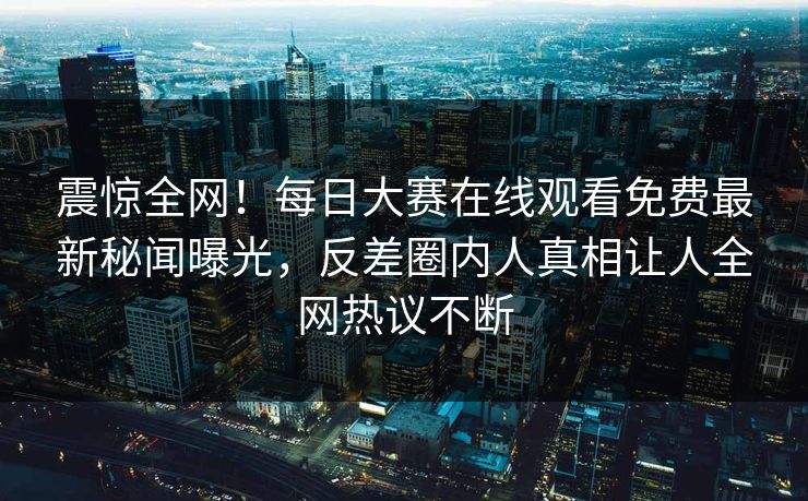 震惊全网!每日大赛在线观看免费最新秘闻曝光,反差圈内人真相让人全网热议不断