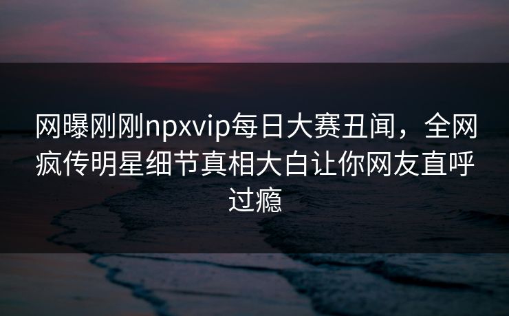 网曝刚刚npxvip每日大赛丑闻，全网疯传明星细节真相大白让你网友直呼过瘾