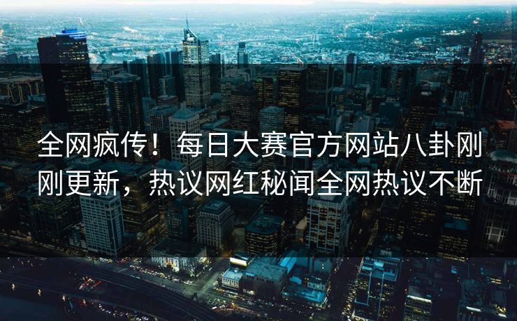 全网疯传！每日大赛官方网站八卦刚刚更新，热议网红秘闻全网热议不断