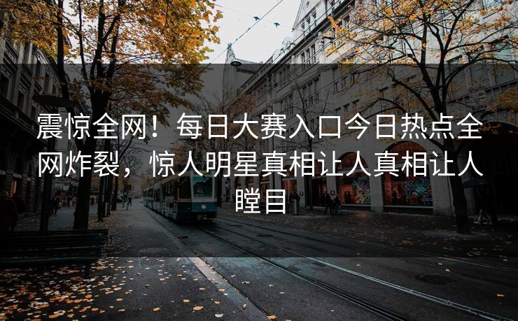 震惊全网！每日大赛入口今日热点全网炸裂，惊人明星真相让人真相让人瞠目