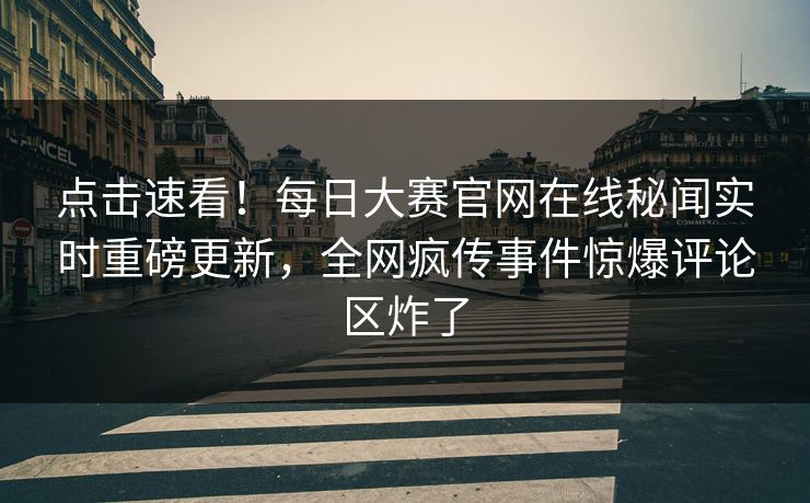 点击速看！每日大赛官网在线秘闻实时重磅更新，全网疯传事件惊爆评论区炸了