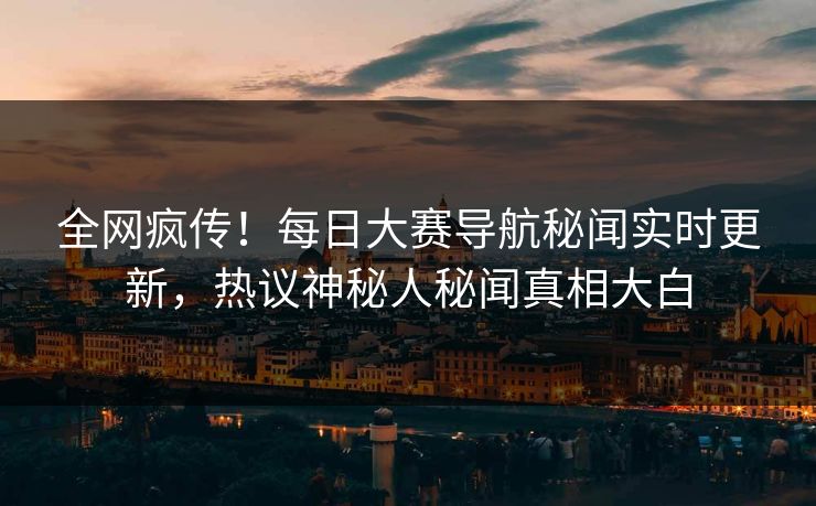 全网疯传！每日大赛导航秘闻实时更新，热议神秘人秘闻真相大白