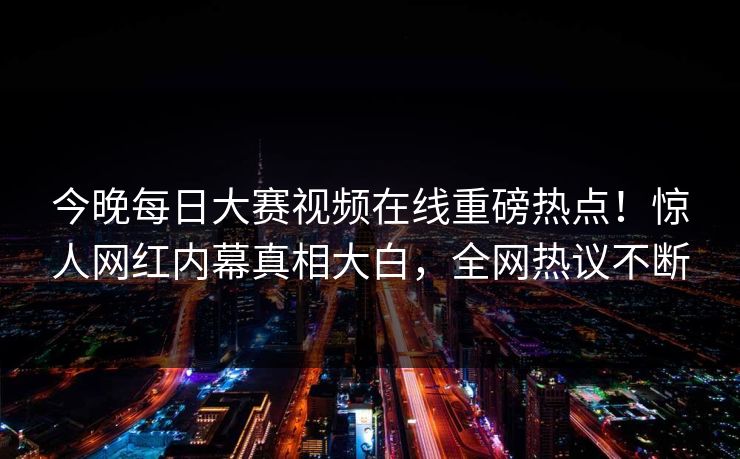 今晚每日大赛视频在线重磅热点！惊人网红内幕真相大白，全网热议不断