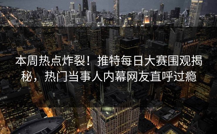 本周热点炸裂！推特每日大赛围观揭秘，热门当事人内幕网友直呼过瘾