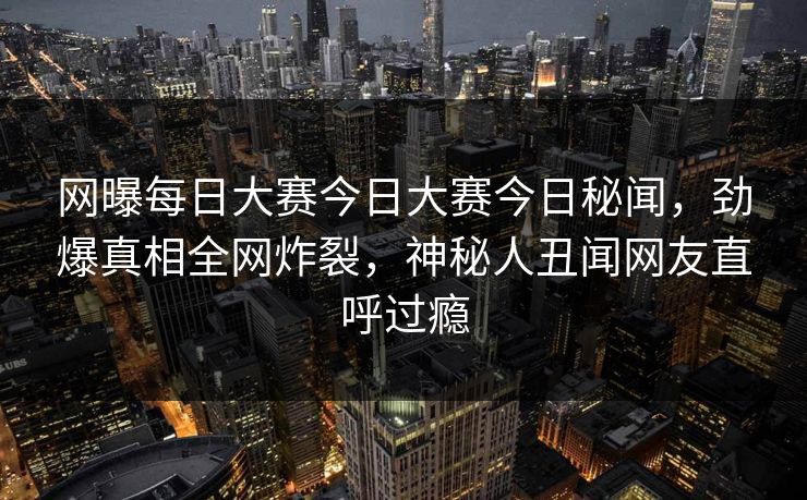 网曝每日大赛今日大赛今日秘闻，劲爆真相全网炸裂，神秘人丑闻网友直呼过瘾