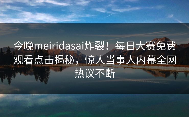 今晚meiridasai炸裂！每日大赛免费观看点击揭秘，惊人当事人内幕全网热议不断