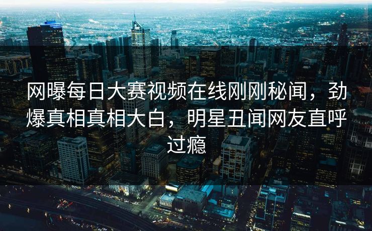 网曝每日大赛视频在线刚刚秘闻，劲爆真相真相大白，明星丑闻网友直呼过瘾
