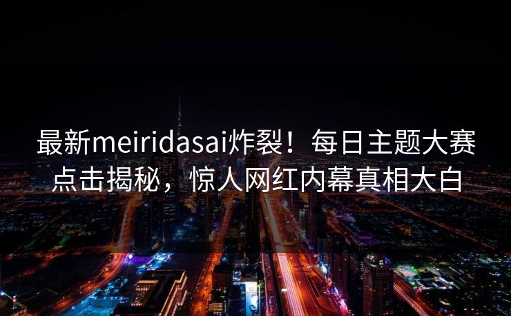 最新meiridasai炸裂！每日主题大赛点击揭秘，惊人网红内幕真相大白