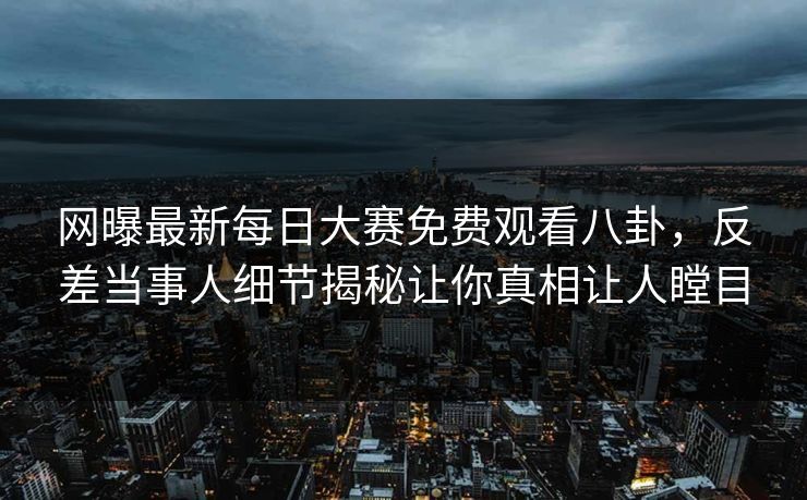 网曝最新每日大赛免费观看八卦，反差当事人细节揭秘让你真相让人瞠目