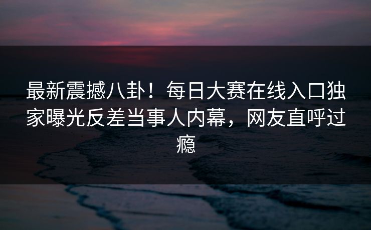 最新震撼八卦！每日大赛在线入口独家曝光反差当事人内幕，网友直呼过瘾