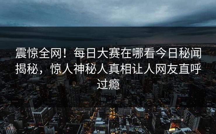 震惊全网！每日大赛在哪看今日秘闻揭秘，惊人神秘人真相让人网友直呼过瘾