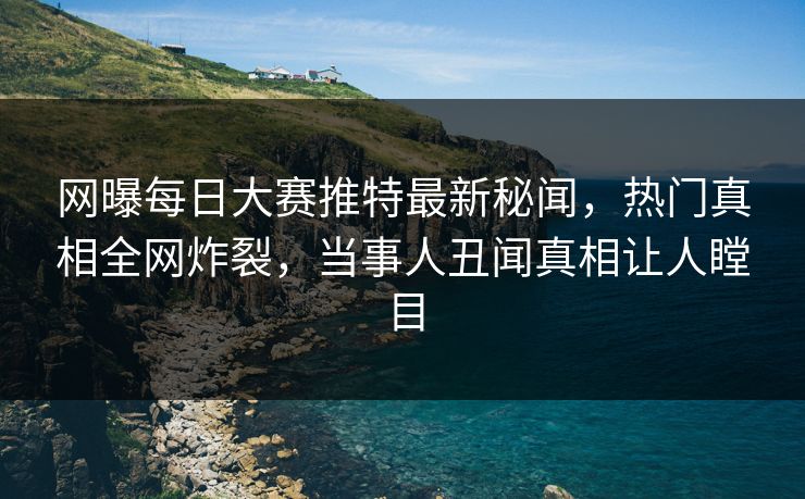 网曝每日大赛推特最新秘闻，热门真相全网炸裂，当事人丑闻真相让人瞠目