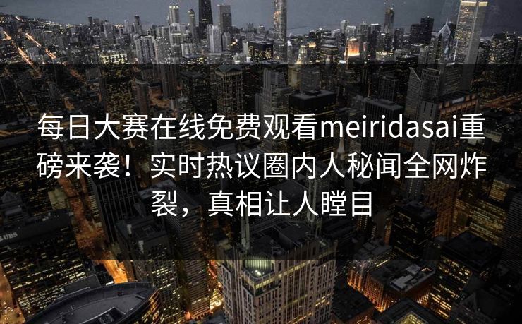 每日大赛在线免费观看meiridasai重磅来袭！实时热议圈内人秘闻全网炸裂，真相让人瞠目