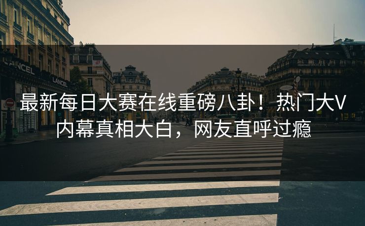 最新每日大赛在线重磅八卦！热门大V内幕真相大白，网友直呼过瘾