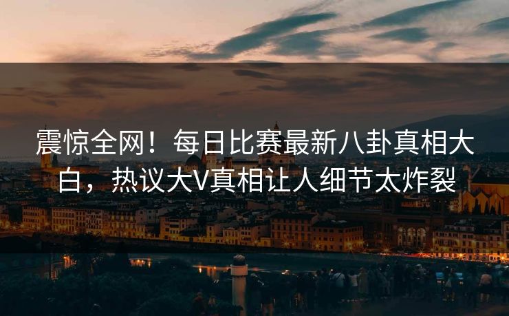 震惊全网！每日比赛最新八卦真相大白，热议大V真相让人细节太炸裂