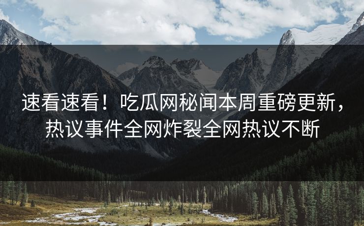 速看速看！吃瓜网秘闻本周重磅更新，热议事件全网炸裂全网热议不断