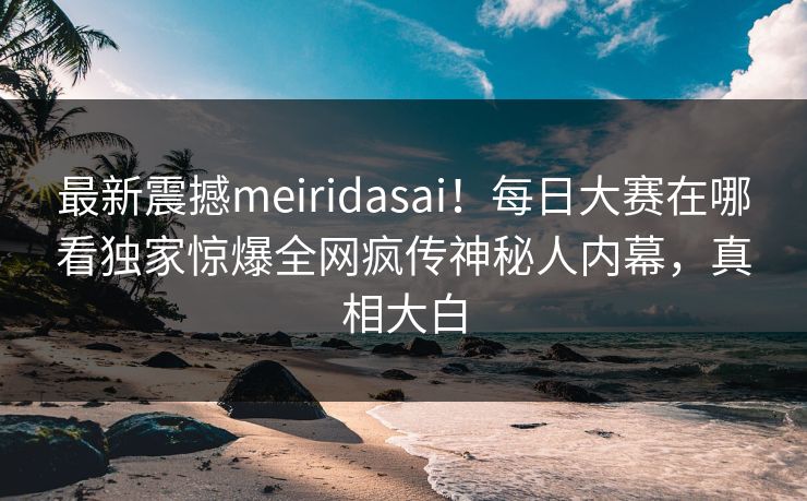 最新震撼meiridasai！每日大赛在哪看独家惊爆全网疯传神秘人内幕，真相大白