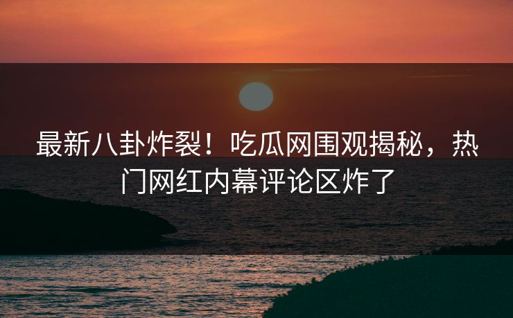 最新八卦炸裂！吃瓜网围观揭秘，热门网红内幕评论区炸了
