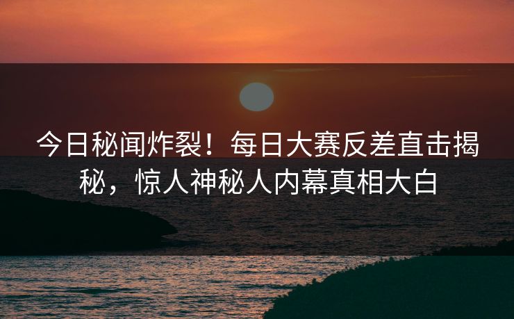 今日秘闻炸裂！每日大赛反差直击揭秘，惊人神秘人内幕真相大白