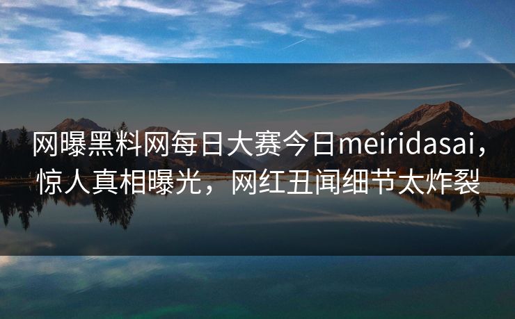 网曝黑料网每日大赛今日meiridasai，惊人真相曝光，网红丑闻细节太炸裂