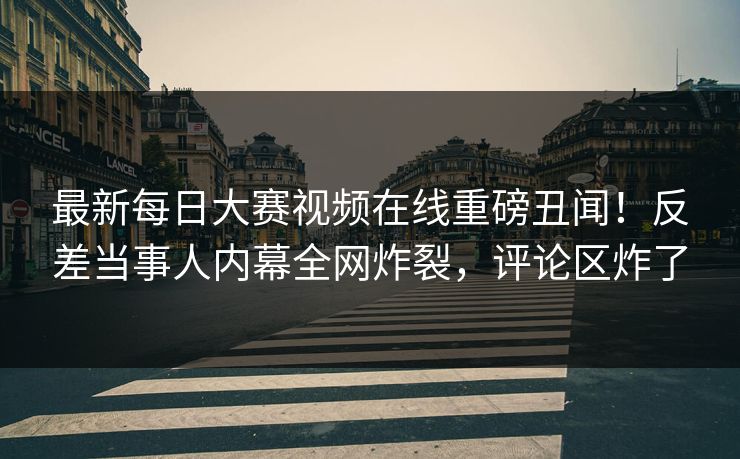 最新每日大赛视频在线重磅丑闻！反差当事人内幕全网炸裂，评论区炸了