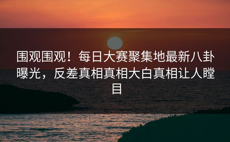 围观围观！每日大赛聚集地最新八卦曝光，反差真相真相大白真相让人瞠目