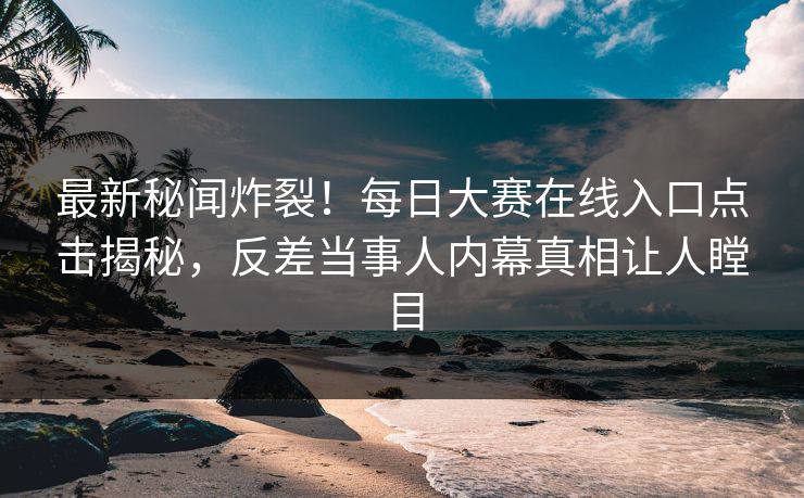 最新秘闻炸裂！每日大赛在线入口点击揭秘，反差当事人内幕真相让人瞠目